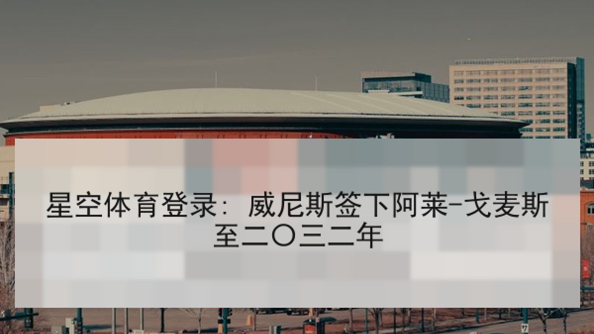 星空体育登录: 威尼斯签下阿莱-戈麦斯至二〇三二年 星空体育登录: 威尼斯签下阿莱-戈麦斯至二〇三二年